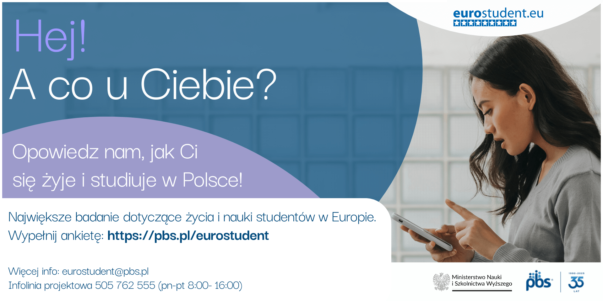 Hej! A co u Ciebie? Opowiedz nam, jak Ci się żyje i studiuje w Polsce! Największe badanie dotyczące życia i nauki studentów w Europie. Wypełnij ankietę: https://pbs.pl/eurostudent Więcej info: eurostudent@pbs.pl Infolinia projektowa 505 762 555 (pn-pt 8:00-16:00) eurostudent.eu. Loga: Ministerstwo Nauki i Szkolnictwa Wyższego; pbs; 35 lat 1990-2025.